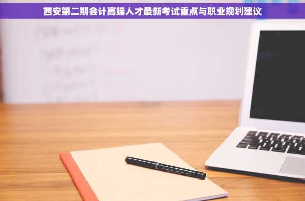 西安第二期会计高端人才最新考试重点与职业规划建议