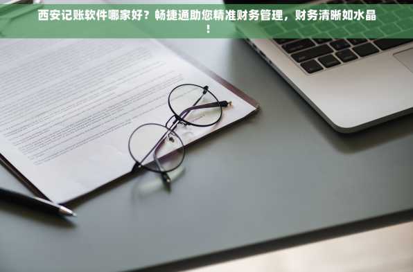 西安记账软件哪家好？畅捷通助您精准财务管理，财务清晰如水晶！