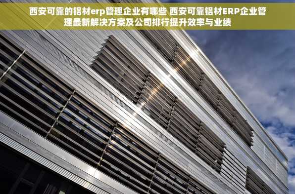 西安可靠的铝材erp管理企业有哪些 西安可靠铝材ERP企业管理最新解决方案及公司排行提升效率与业绩