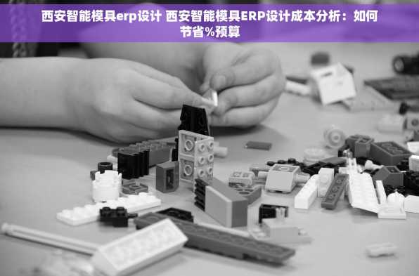 西安智能模具erp设计 西安智能模具ERP设计成本分析：如何节省%预算