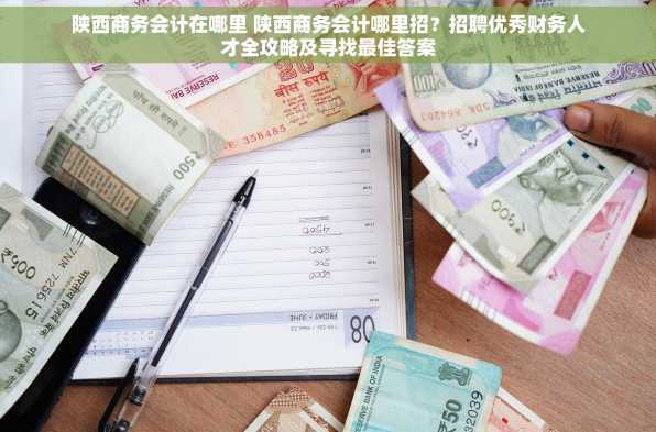 陕西商务会计在哪里 陕西商务会计哪里招？招聘优秀财务人才全攻略及寻找最佳答案