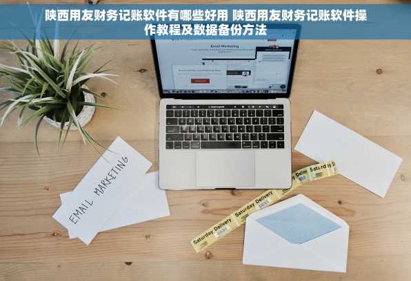 陕西用友财务记账软件有哪些好用 陕西用友财务记账软件操作教程及数据备份方法