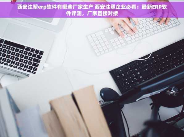 西安注塑erp软件有哪些厂家生产 西安注塑企业必看：最新ERP软件评测，厂家直接对接