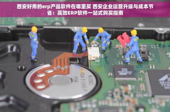 西安好用的erp产品软件在哪里买 西安企业运营升级与成本节省：高效ERP软件一站式购买指南