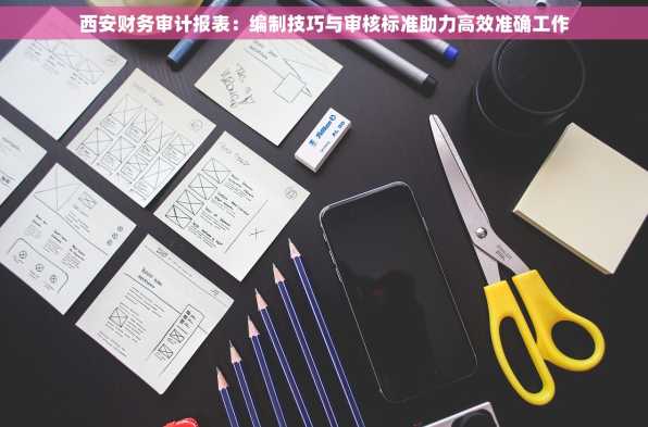 西安财务审计报表：编制技巧与审核标准助力高效准确工作