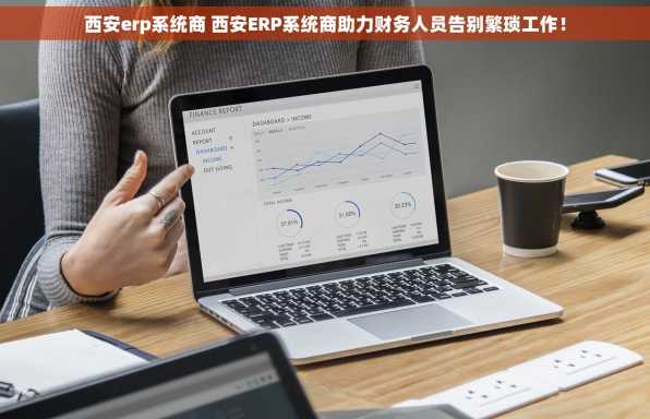 西安erp系统商 西安ERP系统商助力财务人员告别繁琐工作！