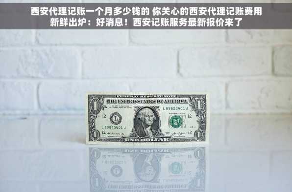 西安代理记账一个月多少钱的 你关心的西安代理记账费用新鲜出炉：好消息！西安记账服务最新报价来了