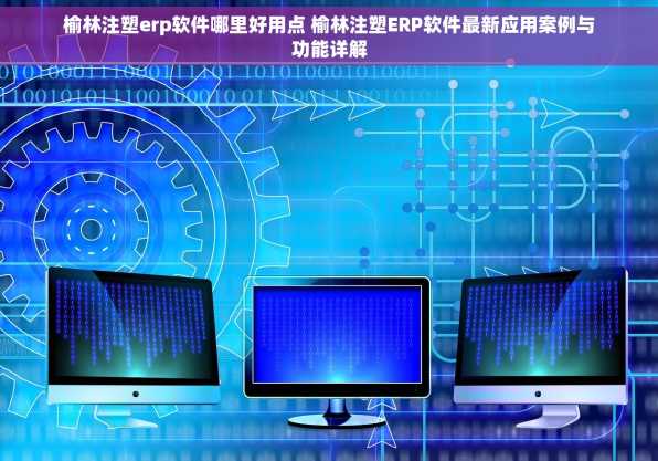 榆林注塑erp软件哪里好用点 榆林注塑ERP软件最新应用案例与功能详解