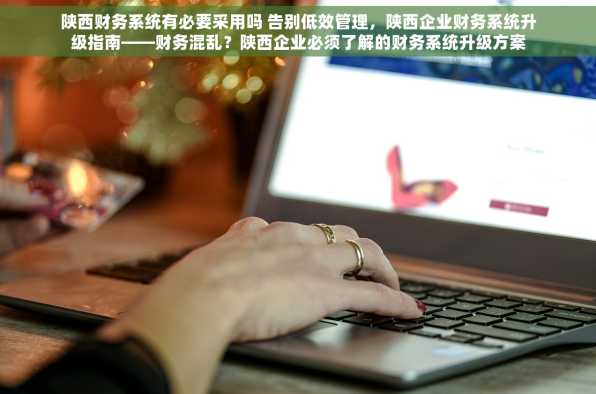 陕西财务系统有必要采用吗 告别低效管理，陕西企业财务系统升级指南——财务混乱？陕西企业必须了解的财务系统升级方案