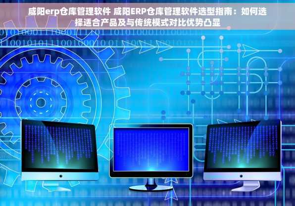 咸阳erp仓库管理软件 咸阳ERP仓库管理软件选型指南：如何选择适合产品及与传统模式对比优势凸显