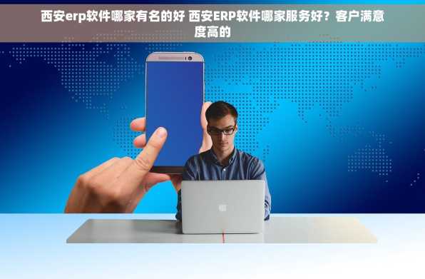 西安erp软件哪家有名的好 西安ERP软件哪家服务好？客户满意度高的