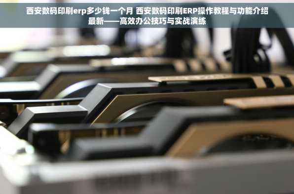 西安数码印刷erp多少钱一个月 西安数码印刷ERP操作教程与功能介绍最新——高效办公技巧与实战演练