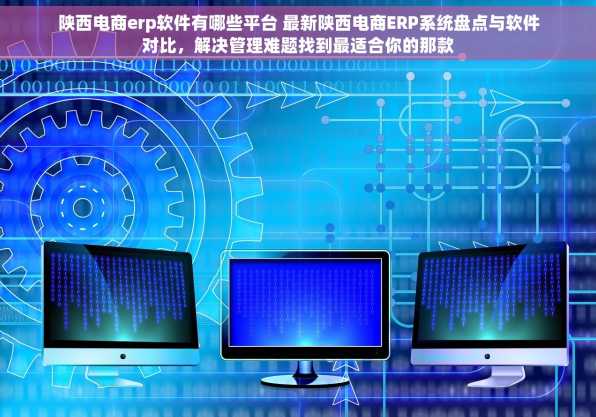 陕西电商erp软件有哪些平台 最新陕西电商ERP系统盘点与软件对比，解决管理难题找到最适合你的那款