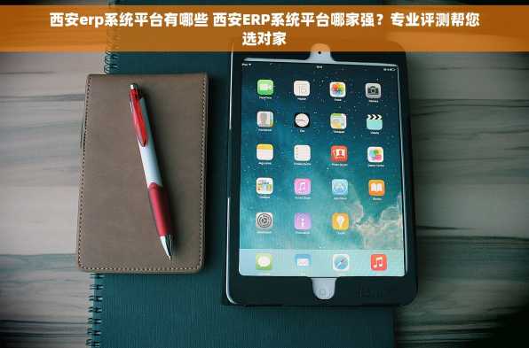 西安erp系统平台有哪些 西安ERP系统平台哪家强？专业评测帮您选对家