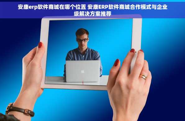 安康erp软件商城在哪个位置 安康ERP软件商城合作模式与企业级解决方案推荐