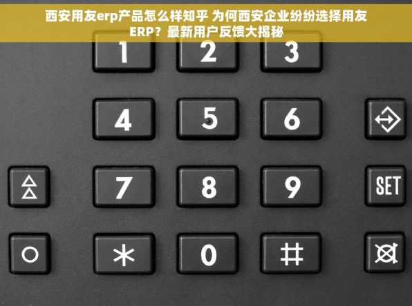 西安用友erp产品怎么样知乎 为何西安企业纷纷选择用友ERP？最新用户反馈大揭秘