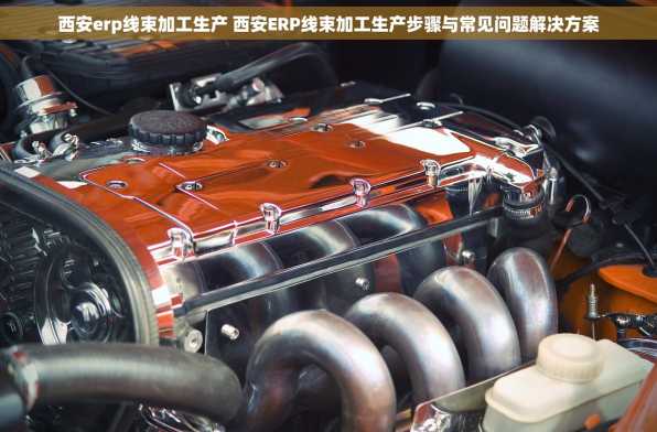 西安erp线束加工生产 西安ERP线束加工生产步骤与常见问题解决方案
