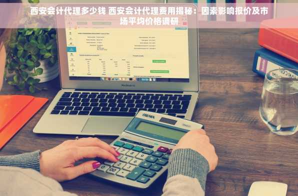 西安会计代理多少钱 西安会计代理费用揭秘：因素影响报价及市场平均价格调研