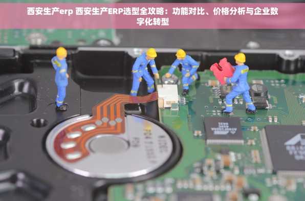 西安生产erp 西安生产ERP选型全攻略：功能对比、价格分析与企业数字化转型