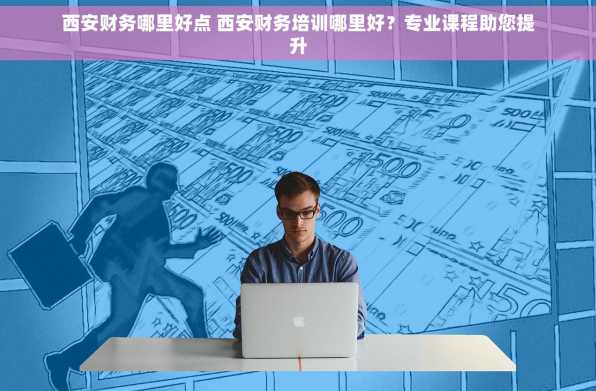 西安财务哪里好点 西安财务培训哪里好？专业课程助您提升