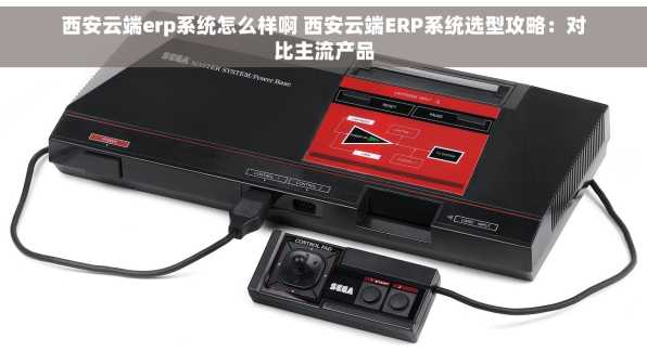 西安云端erp系统怎么样啊 西安云端ERP系统选型攻略：对比主流产品