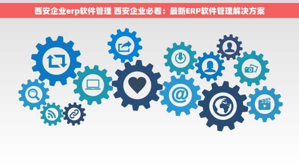 西安企业erp软件管理 西安企业必看：最新ERP软件管理解决方案