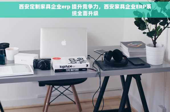 西安定制家具企业erp 提升竞争力，西安家具企业ERP系统全面升级