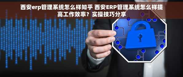 西安erp管理系统怎么样知乎 西安ERP管理系统怎么样提高工作效率？实操技巧分享