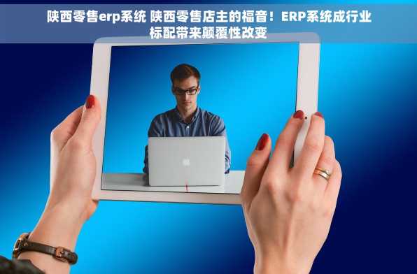 陕西零售erp系统 陕西零售店主的福音！ERP系统成行业标配带来颠覆性改变