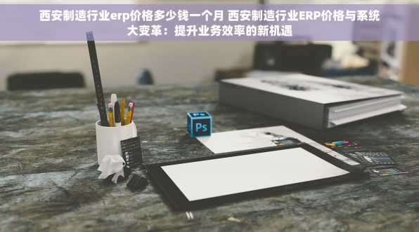 西安制造行业erp价格多少钱一个月 西安制造行业ERP价格与系统大变革：提升业务效率的新机遇