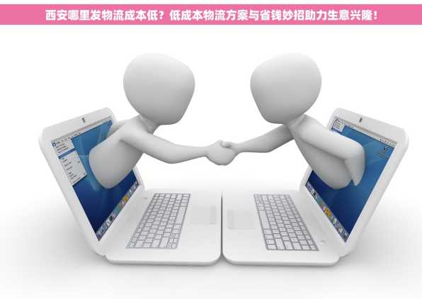 西安哪里发物流成本低？低成本物流方案与省钱妙招助力生意兴隆！