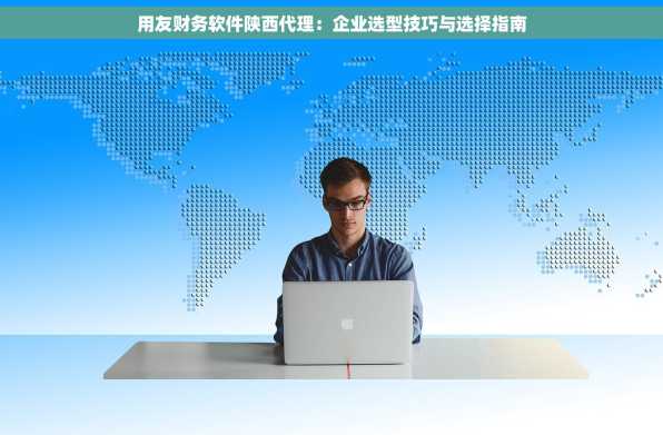 用友财务软件陕西代理：企业选型技巧与选择指南