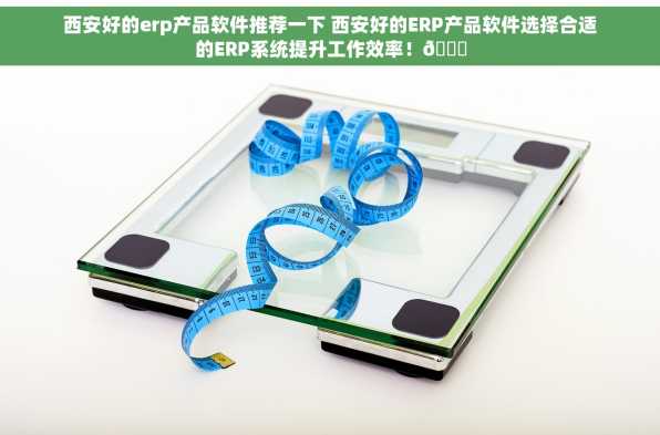 西安好的erp产品软件推荐一下 西安好的ERP产品软件选择合适的ERP系统提升工作效率！📈
