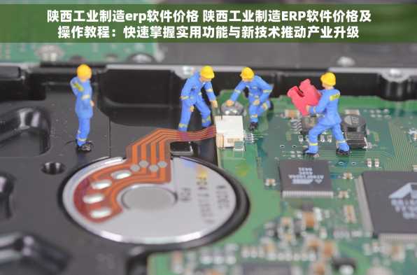 陕西工业制造erp软件价格 陕西工业制造ERP软件价格及操作教程：快速掌握实用功能与新技术推动产业升级