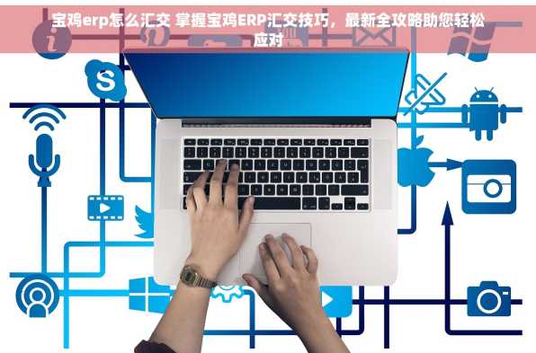 宝鸡erp怎么汇交 掌握宝鸡ERP汇交技巧，最新全攻略助您轻松应对
