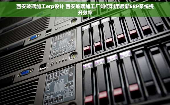 西安玻璃加工erp设计 西安玻璃加工厂如何利用最新ERP系统提升效率