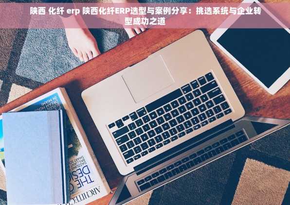 陕西 化纤 erp 陕西化纤ERP选型与案例分享：挑选系统与企业转型成功之道