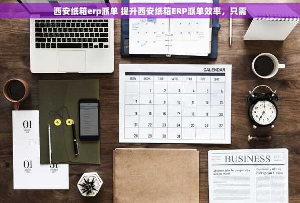 西安纸箱erp派单 提升西安纸箱ERP派单效率，只需