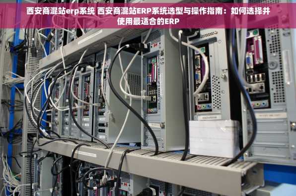 西安商混站erp系统 西安商混站ERP系统选型与操作指南：如何选择并使用最适合的ERP