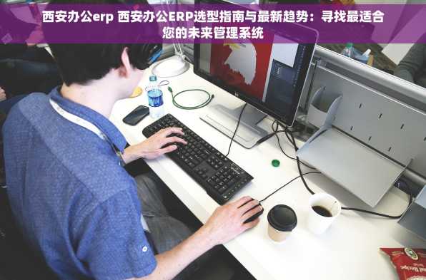 西安办公erp 西安办公ERP选型指南与最新趋势：寻找最适合您的未来管理系统