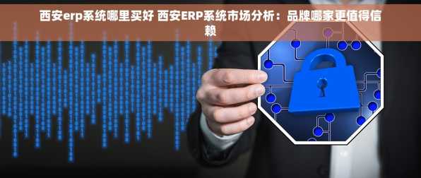 西安erp系统哪里买好 西安ERP系统市场分析：品牌哪家更值得信赖