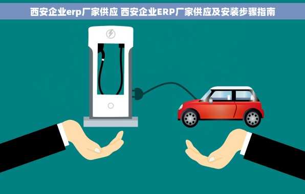 西安企业erp厂家供应 西安企业ERP厂家供应及安装步骤指南