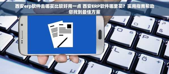 西安erp软件去哪买比较好用一点 西安ERP软件哪里买？实用指南帮助您找到最佳方案