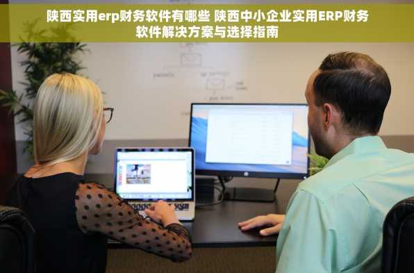 陕西实用erp财务软件有哪些 陕西中小企业实用ERP财务软件解决方案与选择指南