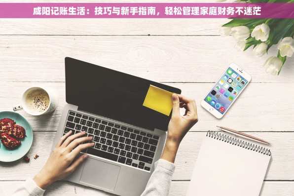 咸阳记账生活：技巧与新手指南，轻松管理家庭财务不迷茫