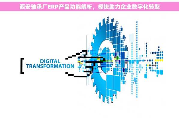 西安轴承厂ERP产品功能解析，模块助力企业数字化转型