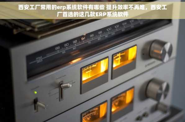 西安工厂常用的erp系统软件有哪些 提升效率不再难，西安工厂首选的这几款ERP系统软件