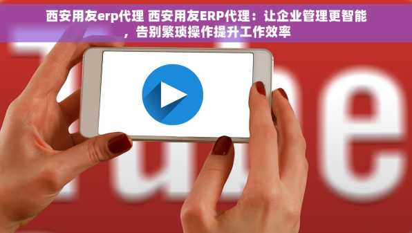 西安用友erp代理 西安用友ERP代理：让企业管理更智能，告别繁琐操作提升工作效率