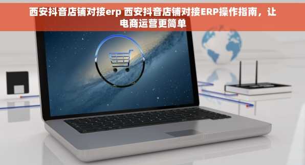 西安抖音店铺对接erp 西安抖音店铺对接ERP操作指南，让电商运营更简单