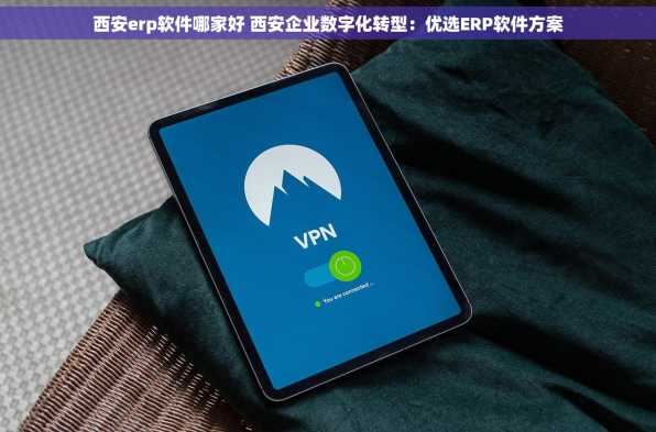 西安erp软件哪家好 西安企业数字化转型：优选ERP软件方案